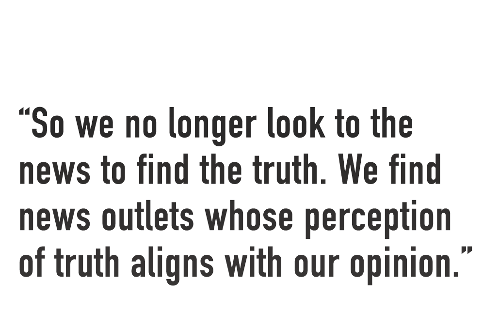 "So we no longer look to the news to find the truth. We find news outlets whose perception of truth aligns with our opinion."